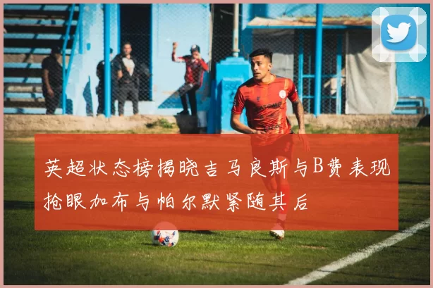 英超状态榜揭晓吉马良斯与B费表现抢眼加布与帕尔默紧随其后