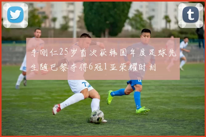 李刚仁25岁首次获韩国年度足球先生随巴黎夺得6冠1亚荣耀时刻