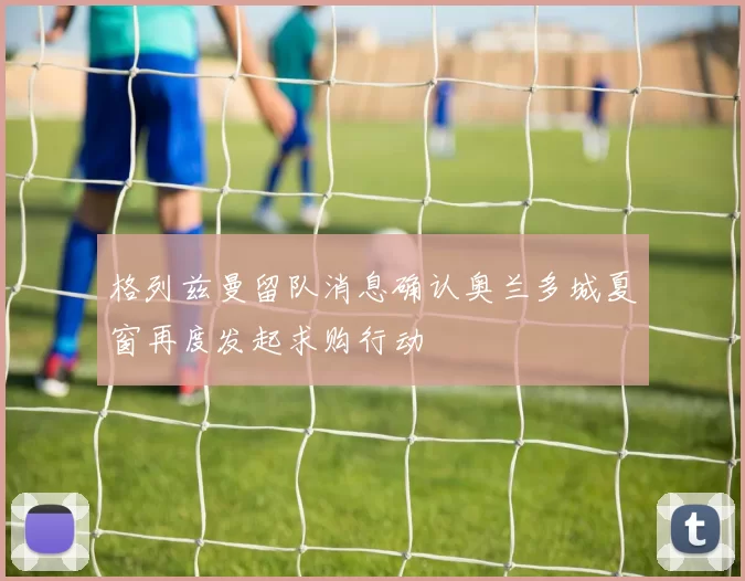 格列兹曼留队消息确认奥兰多城夏窗再度发起求购行动
