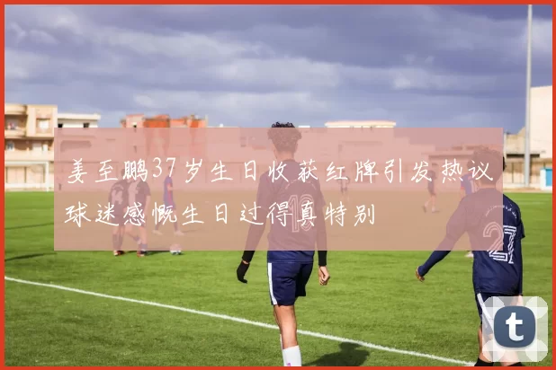 姜至鹏37岁生日收获红牌引发热议球迷感慨生日过得真特别