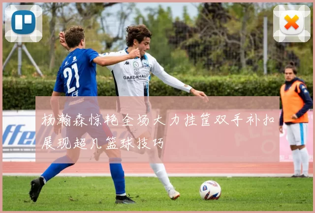 杨瀚森惊艳全场大力挂筐双手补扣展现超凡篮球技巧