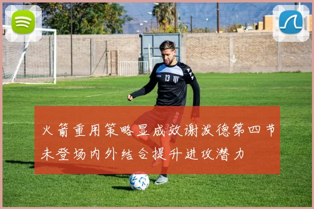 火箭重用策略显成效谢泼德第四节未登场内外结合提升进攻潜力