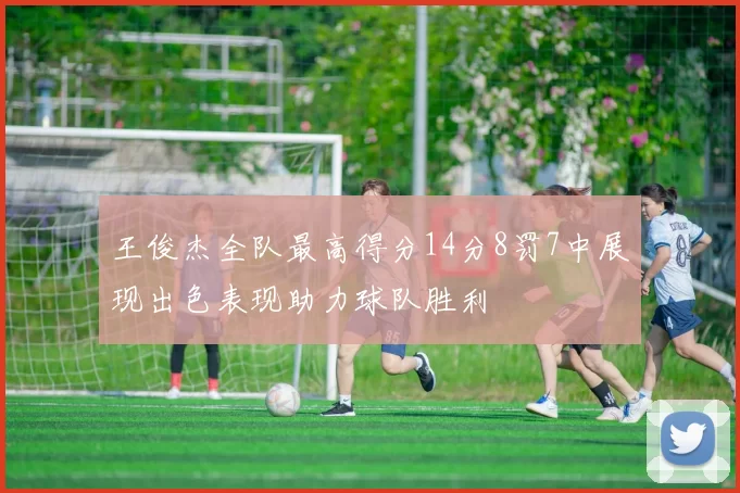 王俊杰全队最高得分14分8罚7中展现出色表现助力球队胜利