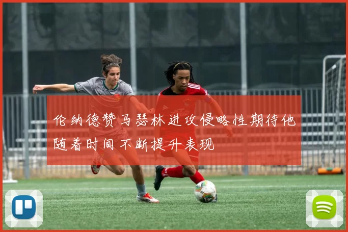伦纳德赞马瑟林进攻侵略性期待他随着时间不断提升表现