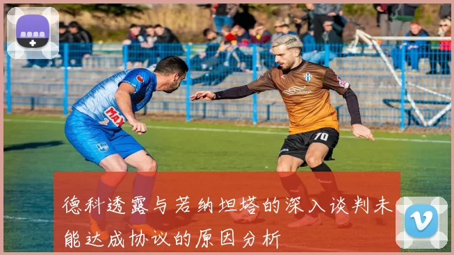 德科透露与若纳坦塔的深入谈判未能达成协议的原因分析