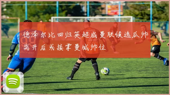 德泽尔比回归英超成曼联候选瓜帅离开后或接掌曼城帅位