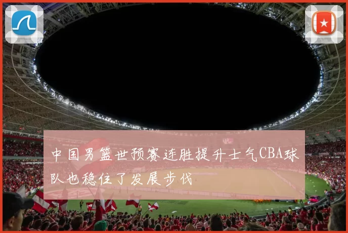 中国男篮世预赛连胜提升士气CBA球队也稳住了发展步伐