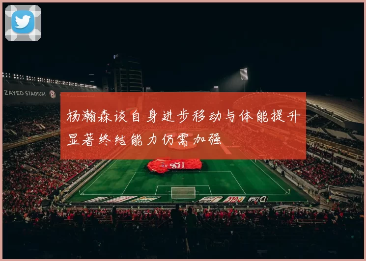 杨瀚森谈自身进步移动与体能提升显著终结能力仍需加强