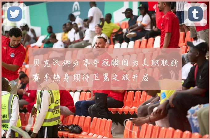 贝克汉姆分享夺冠瞬间为美职联新赛季热身期待卫冕之旅开启