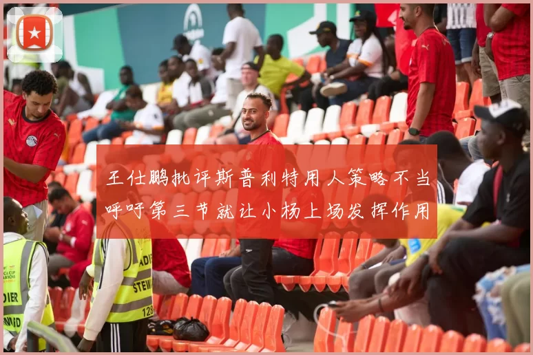 王仕鹏批评斯普利特用人策略不当呼吁第三节就让小杨上场发挥作用