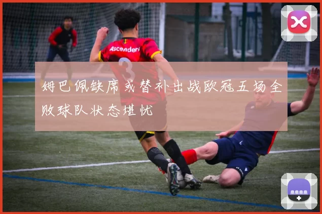 姆巴佩缺席或替补出战欧冠五场全败球队状态堪忧