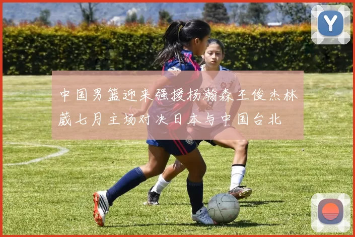 中国男篮迎来强援杨瀚森王俊杰林葳七月主场对决日本与中国台北
