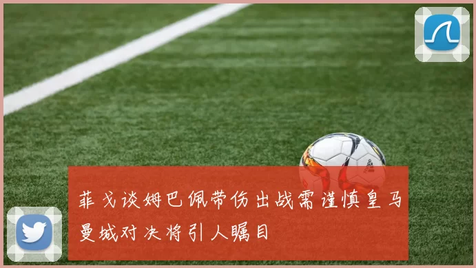 菲戈谈姆巴佩带伤出战需谨慎皇马曼城对决将引人瞩目
