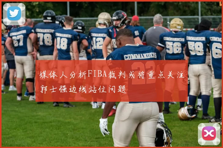 媒体人分析FIBA裁判或将重点关注郭士强边线站位问题