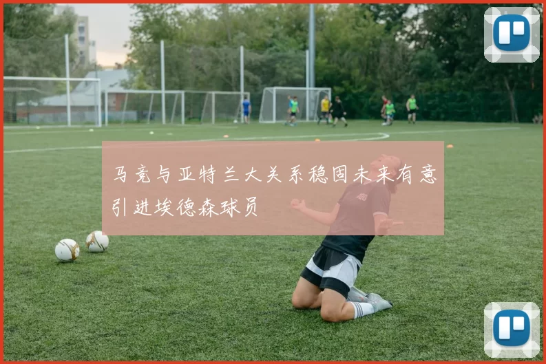 马竞与亚特兰大关系稳固未来有意引进埃德森球员