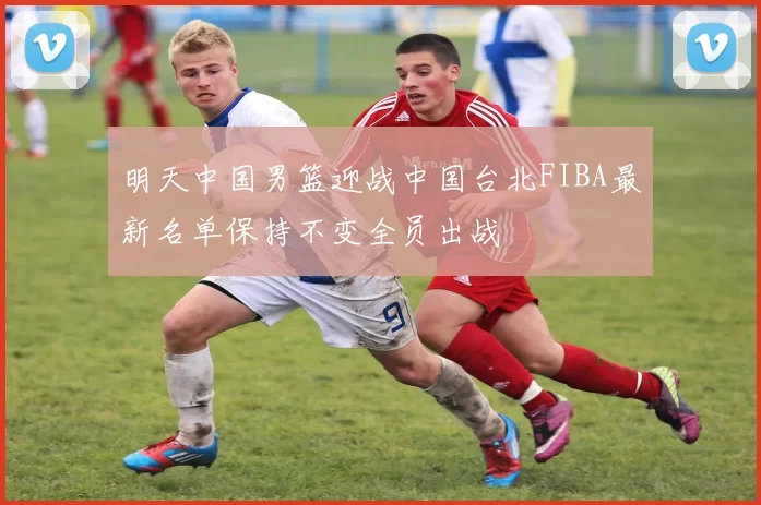 明天中国男篮迎战中国台北FIBA最新名单保持不变全员出战