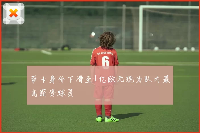 萨卡身价下滑至1亿欧元现为队内最高薪资球员