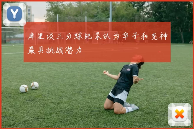 库里谈三分球纪录认为华子和克神最具挑战潜力