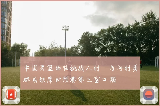 中国男篮面临挑战八村塁与河村勇辉或缺席世预赛第三窗口期